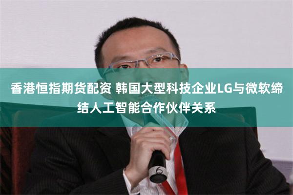 香港恒指期货配资 韩国大型科技企业LG与微软缔结人工智能合作伙伴关系