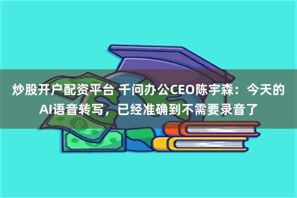 炒股开户配资平台 千问办公CEO陈宇森:今天的AI语音转写,已经准确到不需要录音了