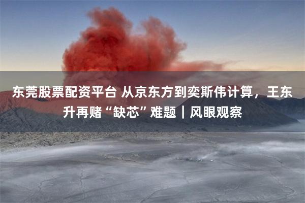 东莞股票配资平台 从京东方到奕斯伟计算，王东升再赌“缺芯”难题｜风眼观察