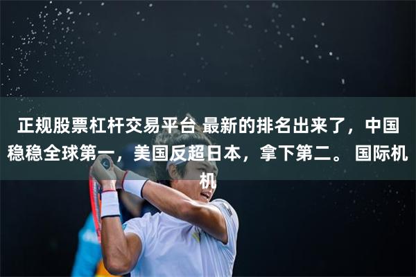 正规股票杠杆交易平台 最新的排名出来了，中国稳稳全球第一，美国反超日本，拿下第二。 国际机