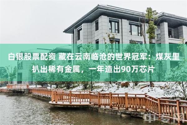 白银股票配资 藏在云南临沧的世界冠军：煤灰里扒出稀有金属，一年造出90万芯片