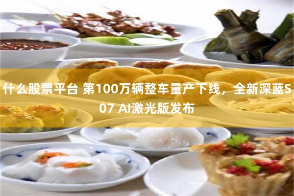 什么股票平台 第100万辆整车量产下线，全新深蓝S07 AI激光版发布