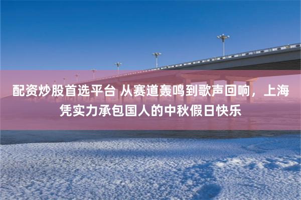 配资炒股首选平台 从赛道轰鸣到歌声回响，上海凭实力承包国人的中秋假日快乐
