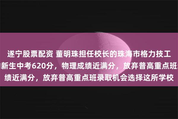 遂宁股票配资 董明珠担任校长的珠海市格力技工学校开学!来自湖南的新生中考620分,物理成绩近满分,放弃普高重点班录取机会选择这所学校