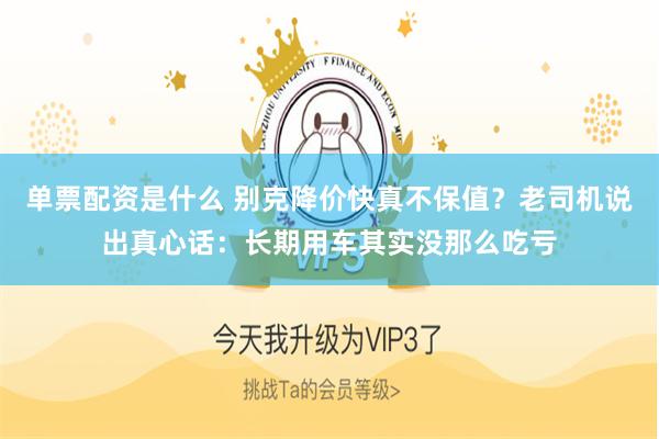 单票配资是什么 别克降价快真不保值？老司机说出真心话：长期用车其实没那么吃亏