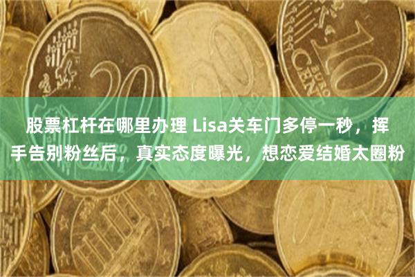 股票杠杆在哪里办理 Lisa关车门多停一秒，挥手告别粉丝后，真实态度曝光，想恋爱结婚太圈粉