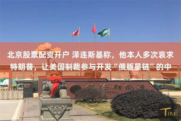 北京股票配资开户 泽连斯基称，他本人多次哀求特朗普，让美国制裁参与开发“俄版星链”的中