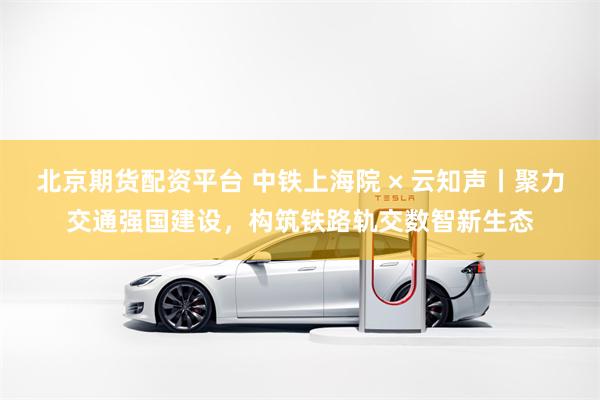 北京期货配资平台 中铁上海院 × 云知声丨聚力交通强国建设，构筑铁路轨交数智新生态