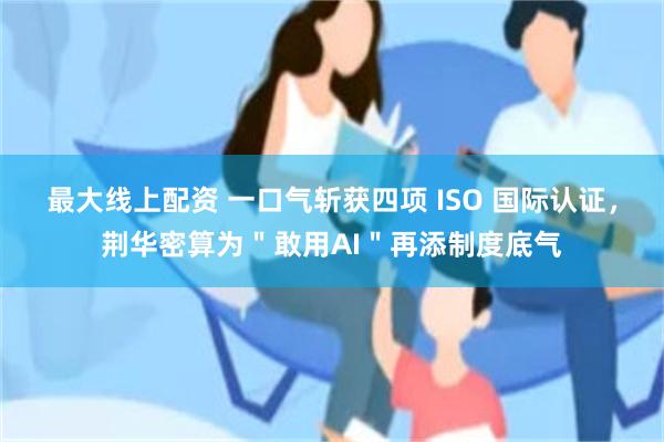 最大线上配资 一口气斩获四项 ISO 国际认证，荆华密算为＂敢用AI＂再添制度底气