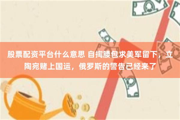 股票配资平台什么意思 自掏腰包求美军留下，立陶宛赌上国运，俄罗斯的警告已经来了