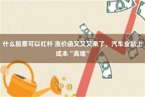 什么股票可以杠杆 涨价函又又又来了,汽车业站上成本“高墙”