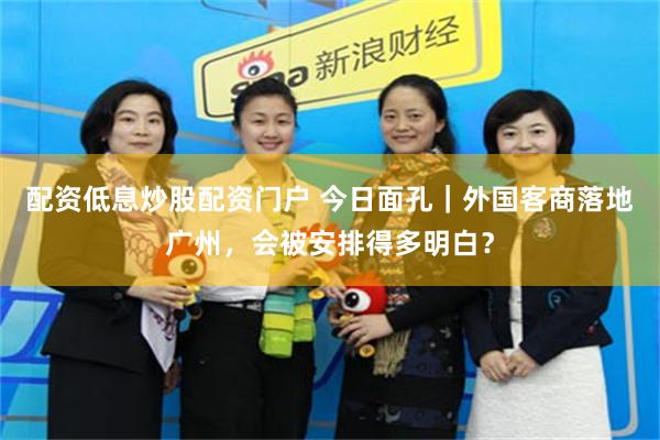 配资低息炒股配资门户 今日面孔｜外国客商落地广州，会被安排得多明白？