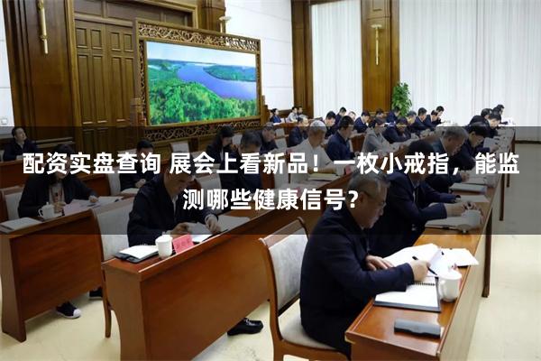 配资实盘查询 展会上看新品！一枚小戒指，能监测哪些健康信号？