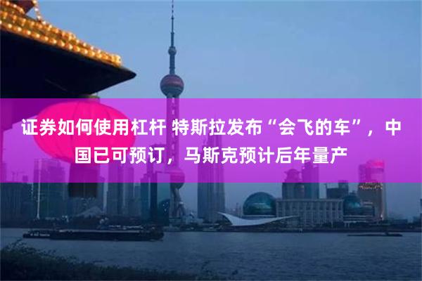 证券如何使用杠杆 特斯拉发布“会飞的车”,中国已可预订,马斯克预计后年量产