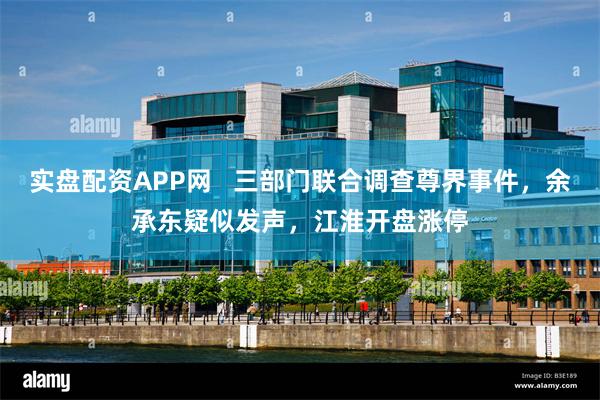 实盘配资APP网   三部门联合调查尊界事件，余承东疑似发声，江淮开盘涨停