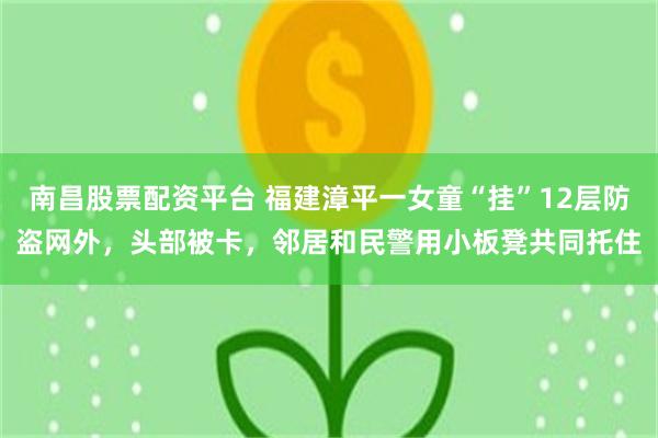 南昌股票配资平台 福建漳平一女童“挂”12层防盗网外，头部被卡，邻居和民警用小板凳共同托住