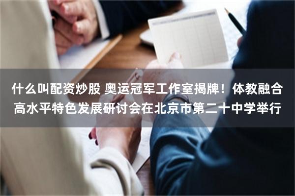 什么叫配资炒股 奥运冠军工作室揭牌！体教融合高水平特色发展研讨会在北京市第二十中学举行